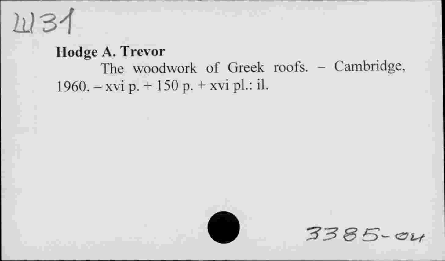 ﻿Hodge A. Trevor
The woodwork of Greek roofs. — Cambridge, 1960. -xvi p. + 150 p. + xvi pl.: il.